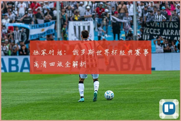 独家对话：俄罗斯世界杯经典赛事高清回放全解析