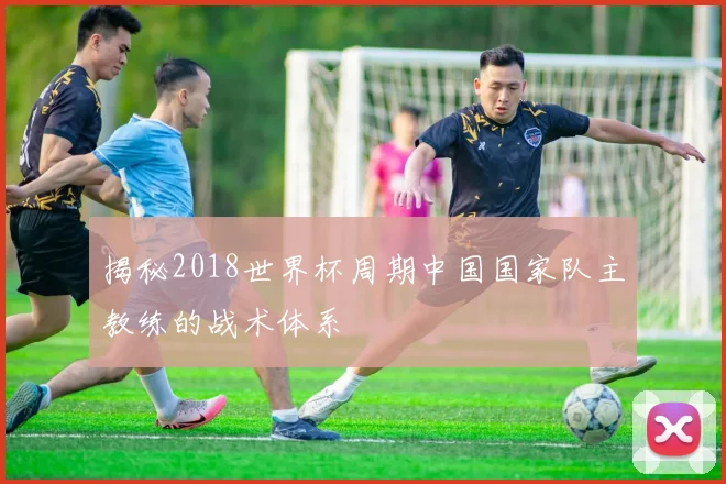 揭秘2018世界杯周期中国国家队主教练的战术体系