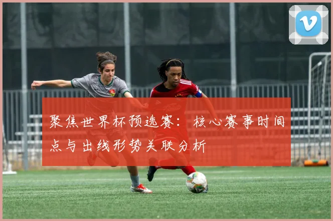 聚焦世界杯预选赛：核心赛事时间点与出线形势关联分析