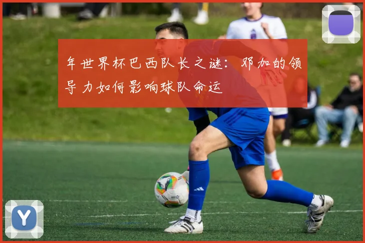 年世界杯巴西队长之谜:邓加的领导力如何影响球队命运
