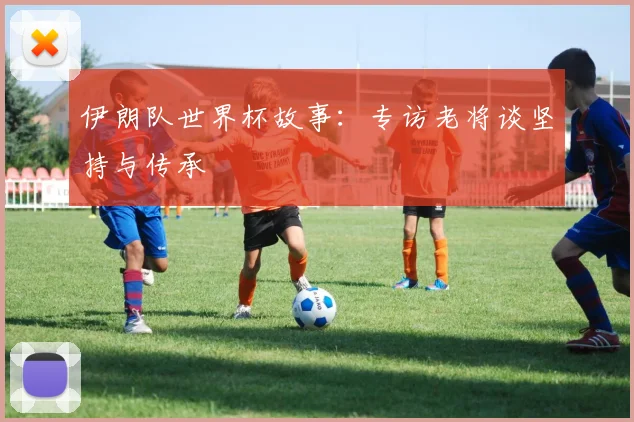 伊朗队世界杯故事：专访老将谈坚持与传承