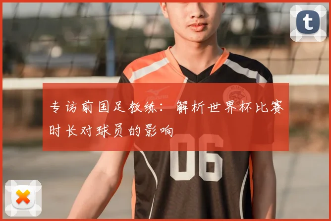 专访前国足教练:解析世界杯比赛时长对球员的影响