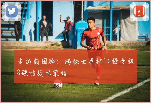 专访前国脚:揭秘世界杯16强晋级8强的战术策略