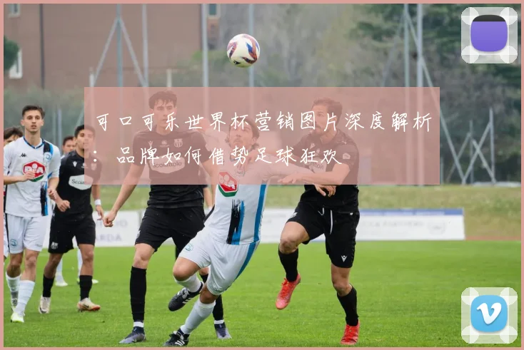 可口可乐世界杯营销图片深度解析:品牌如何借势足球狂欢