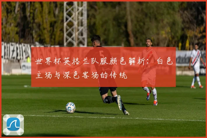 世界杯英格兰队服颜色解析:白色主场与深色客场的传统