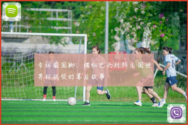 专访前国脚:揭秘巴西对阵法国世界杯战役的幕后故事