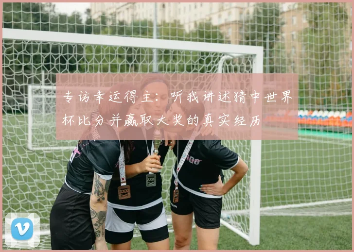 专访幸运得主:听我讲述猜中世界杯比分并赢取大奖的真实经历