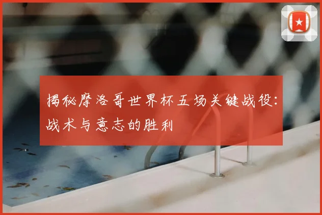 揭秘摩洛哥世界杯五场关键战役：战术与意志的胜利