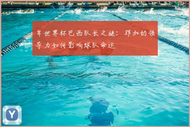 年世界杯巴西队长之谜：邓加的领导力如何影响球队命运
