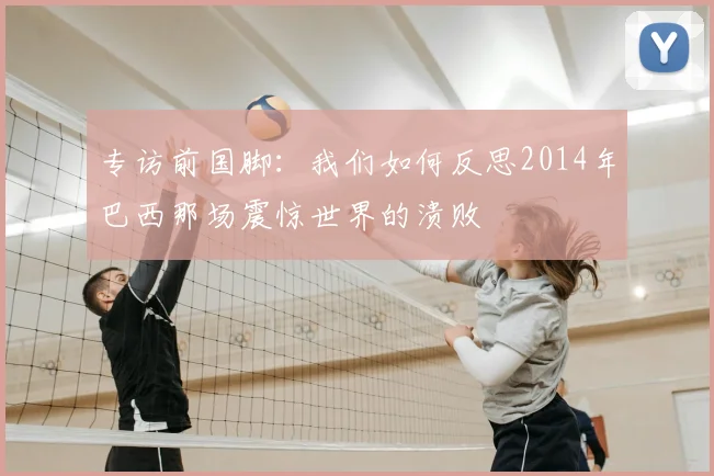专访前国脚:我们如何反思2014年巴西那场震惊世界的溃败