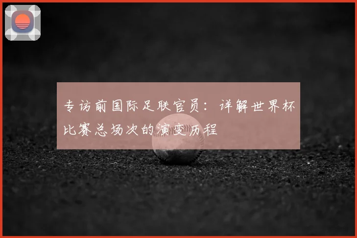 专访前国际足联官员:详解世界杯比赛总场次的演变历程