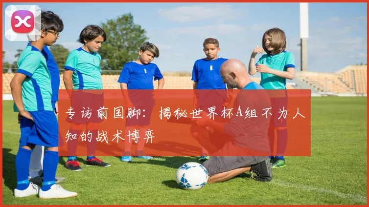 专访前国脚:揭秘世界杯A组不为人知的战术博弈