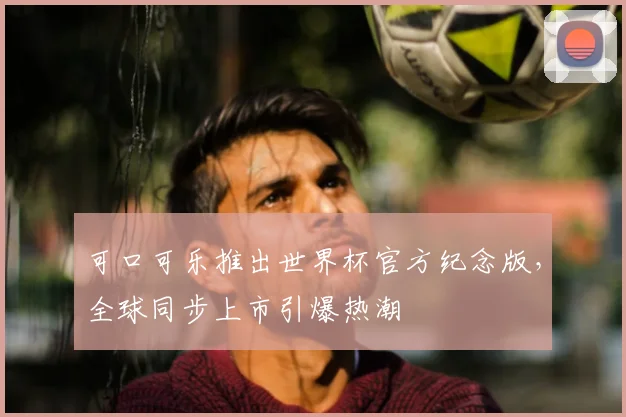 可口可乐推出世界杯官方纪念版，全球同步上市引爆热潮