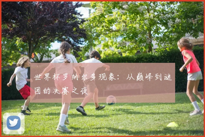 世界杯罗纳尔多现象：从巅峰到谜团的决赛之夜